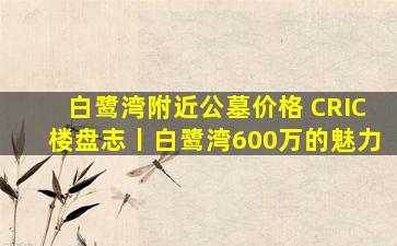 白鹭湾附近公墓价格 CRIC楼盘志丨白鹭湾600万的魅力